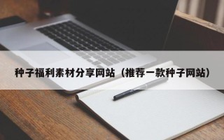 株洲种子福利素材分享网站（推荐一款种子网站）