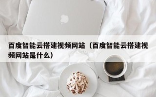 株洲百度智能云搭建视频网站（百度智能云搭建视频网站是什么）