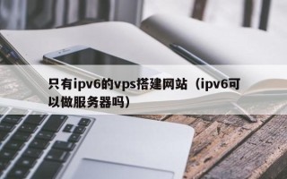 株洲只有ipv6的vps搭建网站（ipv6可以做服务器吗）